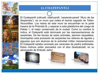 EL COATEPANTLI


El Coatepantli (náhuatl: cóatl-pantli, 'serpiente-pared' ‘Muro de las
Serpientes’)? es un muro que rodea el recinto sagrado de Tollan-
Xicocotitlan. Los restos de este muro se encuentran en la parte
trasera de la Pirámide B, y separan a esta plataforma del Juego de
Pelota 1, el mejor conservado de la ciudad. Como su nombre lo
indica, el Cotepantli está dominado por las representaciones de
serpientes. De las fauces de estos animales, asoman esqueletos.
Acompañan esta procesión de serpientes los relieves de águilas y
jaguares que son alusivos de la actividad militar mesoamericana.
El Cotepantli estaba coronado por caracolas de piedra estilizadas.
Estos motivos están asociados con el dios Quetzalcóatl, en su
advocación de Ehécatl, señor del viento.
 