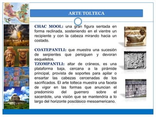 ARTE TOLTECA

CHAC MOOL: una gran figura sentada en
forma reclinada, sosteniendo en el vientre un
recipiente y con la cabeza mirando hacia un
costado.

COATEPANTLI: que muestra una sucesión
de serpientes que persiguen y devoran
esqueletos.
TZOMPANTLI: altar de cráneos, es una
plataforma baja, cercana a la pirámide
principal, provista de soportes para apilar o
ensartar las cabezas cercenadas de los
sacrificados. El arte tolteca muestra una faceta
de vigor en las formas que anuncian el
predominio      del      guerrero    sobre    el
sacerdote, una visión que se mantendría a lo
largo del horizonte posclásico mesoamericano.
 