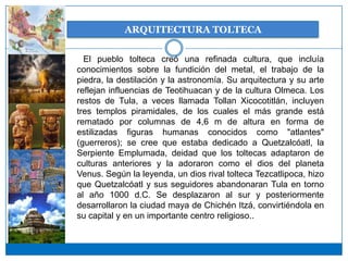 ARQUITECTURA TOLTECA

  El pueblo tolteca creó una refinada cultura, que incluía
conocimientos sobre la fundición del metal, el trabajo de la
piedra, la destilación y la astronomía. Su arquitectura y su arte
reflejan influencias de Teotihuacan y de la cultura Olmeca. Los
restos de Tula, a veces llamada Tollan Xicocotitlán, incluyen
tres templos piramidales, de los cuales el más grande está
rematado por columnas de 4,6 m de altura en forma de
estilizadas figuras humanas conocidos como "atlantes"
(guerreros); se cree que estaba dedicado a Quetzalcóatl, la
Serpiente Emplumada, deidad que los toltecas adaptaron de
culturas anteriores y la adoraron como el dios del planeta
Venus. Según la leyenda, un dios rival tolteca Tezcatlipoca, hizo
que Quetzalcóatl y sus seguidores abandonaran Tula en torno
al año 1000 d.C. Se desplazaron al sur y posteriormente
desarrollaron la ciudad maya de Chichén Itzá, convirtiéndola en
su capital y en un importante centro religioso..
 