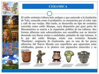 CERAMICA


El estilo cerámico tolteca más antiguo y que antecede a la fundación
de Tula, conocido como Coyotlatelco, se caracteriza por el color rojo
y café de sus vasijas. Más tarde, se desarrolla un tipo de cerámica
conocida como estilo Mazapa, cuya dispersión por gran parte de
Mesoamérica se asocia a la expansión política de los toltecas. Sus
formas alfareras más sobresalientes son escudillas con su interior
decorado con líneas rectas u onduladas, pintadas de rojo intenso. A
la par del estilo Mazapa, existe una cerámica llamada
‘Plumbate’, originaria de Guatemala, que es una de las pocas
alfarerías del Nuevo Mundo con superficies que aparentan estar
vitrificadas, gracias a la pintura con pigmentos minerales y su
cocción a altas temperaturas.
 