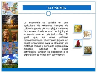 ECONOMIA



La economía se basaba en una
agricultura de extensos campos de
cultivo irrigados por complejos sistemas
de canales, donde el maíz, el frijol y el
amaranto eran el principal cultivo. Al
igual      que    en    otros    estados
mesoamericanos, el comercio jugaba un
papel fundamental para la obtención de
materias primas y bienes de lugares muy
alejados.       Además      de      estas
actividades, también se dedicaban a la
explotación de minas con cal y demás.
 