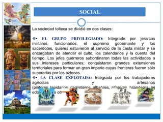 SOCIAL


La sociedad tolteca se dividió en dos clases:

• EL GRUPO PRIVILEGIADO: Integrado por jerarcas
militares, funcionarios,       el supremo gobernante              y los
sacerdotes, quieres estuvieron al servicio de la casta militar y se
encargaban de atender el culto, los calendarios y la cuenta del
tiempo. Los jefes guerreros subordinaron todas las actividades a
sus intereses particulares; conquistaron grandes extensiones
territoriales para formar un gran imperio cuyas fronteras fueron sólo
superadas por los aztecas.
• LA CLASE EXPLOTADA: Integrada por los trabajadores
agrícolas                          y                           artesanos
(pintores, lapidarios, carpinteros, albañiles, alfareros, hilanderos, tej
edores, entre otros).
 