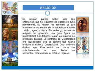 RELIGION


Su      religión   parece     haber   sido   tipo
chamánica, que no requieren de lugares de culto
permanente. Su religión fue panteista ya que
adoraban a las fuerzas de la naturaleza a saber
, cielo , agua, la tierra. Sin embargo, su mundo
religioso ha generado una gran figura de
Quetzalcóatl. Los toltecas tenían un sistema de
creencias dualista. Lo contrario de Quetzalcóatl
era Tezcatlipoca, que se supone que habría
enviado al exilio a Quetzalcóatl. Otra tradición
declara que Quetzalcóatl se habría ido
voluntariamente        en     una    balsa     de
serpientes, prometiendo su próximo regreso.
 