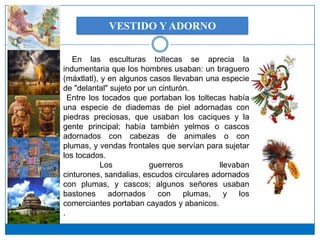 VESTIDO Y ADORNO


   En las esculturas toltecas se aprecia la
indumentaria que los hombres usaban: un braguero
(máxtlatl), y en algunos casos llevaban una especie
de "delantal" sujeto por un cinturón.
  Entre los tocados que portaban los toltecas había
una especie de diademas de piel adornadas con
piedras preciosas, que usaban los caciques y la
gente principal; había también yelmos o cascos
adornados con cabezas de animales o con
plumas, y vendas frontales que servían para sujetar
los tocados.
           Los           guerreros          llevaban
cinturones, sandalias, escudos circulares adornados
con plumas, y cascos; algunos señores usaban
bastones      adornados     con    plumas,    y   los
comerciantes portaban cayados y abanicos.
.
 
