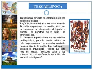 TEZCATLIPOCA


Tezcatlipoca, símbolo de jerarquía entre los
guerreros toltecas
Según la lectura del mito, en cierta ocasión
Tezcatlipoca paseaba por la orilla del río; en
un momento de distracción, el lagarto o
cipactli —el monstruo de la tierra— le
arrancó el pie.
Así aparece representado en los códices
prehispánicos, pero la versión tolteca es
más impresionante: lo muestra mutilado
hasta arriba de la rodilla. Ese hallazgo —
destacó el arqueólogo— indica que este
mito es tolteca, "después pasó a los
aztecas, lo cual confirma la veracidad de
los relatos indígenas".
 