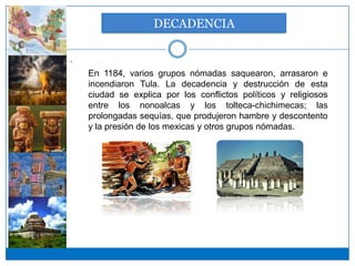 DECADENCIA

.
    En 1184, varios grupos nómadas saquearon, arrasaron e
    incendiaron Tula. La decadencia y destrucción de esta
    ciudad se explica por los conflictos políticos y religiosos
    entre los nonoalcas y los tolteca-chichimecas; las
    prolongadas sequías, que produjeron hambre y descontento
    y la presión de los mexicas y otros grupos nómadas.
 