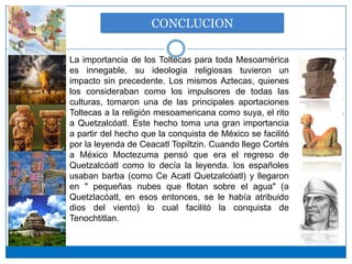 CONCLUCION

La importancia de los Toltecas para toda Mesoamérica
es innegable, su ideologia religiosas tuvieron un
impacto sin precedente. Los mismos Aztecas, quienes
los consideraban como los impulsores de todas las
culturas, tomaron una de las principales aportaciones
Toltecas a la religión mesoamericana como suya, el rito
a Quetzalcóatl. Este hecho toma una gran importancia
a partir del hecho que la conquista de México se facilitó
por la leyenda de Ceacatl Topiltzin. Cuando llego Cortés
a México Moctezuma pensó que era el regreso de
Quetzalcóatl como lo decía la leyenda. los españoles
usaban barba (como Ce Acatl Quetzalcóatl) y llegaron
en " pequeñas nubes que flotan sobre el agua" (a
Quetzlacóatl, en esos entonces, se le había atribuido
dios del viento) lo cual facilitó la conquista de
Tenochtitlan.
 