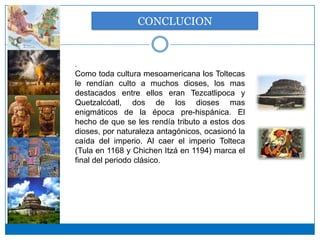 CONCLUCION


.
Como toda cultura mesoamericana los Toltecas
le rendían culto a muchos dioses, los mas
destacados entre ellos eran Tezcatlipoca y
Quetzalcóatl, dos de los dioses mas
enigmáticos de la época pre-hispánica. El
hecho de que se les rendía tributo a estos dos
dioses, por naturaleza antagónicos, ocasionó la
caída del imperio. Al caer el imperio Tolteca
(Tula en 1168 y Chichen Itzá en 1194) marca el
final del periodo clásico.
 