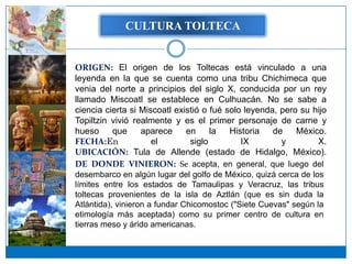 CULTURA TOLTECA


ORIGEN: El origen de los Toltecas está vinculado a una
leyenda en la que se cuenta como una tribu Chichimeca que
venia del norte a principios del siglo X, conducida por un rey
llamado Miscoatl se establece en Culhuacán. No se sabe a
ciencia cierta si Miscoatl existió o fué solo leyenda, pero su hijo
Topiltzin vivió realmente y es el primer personaje de carne y
hueso     que     aparece     en     la   Historia   de    México.
FECHA:En             el        siglo         IX        y        X.
UBICACIÓN: Tula de Allende (estado de Hidalgo, México).
DE DONDE VINIERON: Se acepta, en general, que luego del
desembarco en algún lugar del golfo de México, quizá cerca de los
límites entre los estados de Tamaulipas y Veracruz, las tribus
toltecas provenientes de la isla de Aztlán (que es sin duda la
Atlántida), vinieron a fundar Chicomostoc ("Siete Cuevas" según la
etimología más aceptada) como su primer centro de cultura en
tierras meso y árido americanas.
 