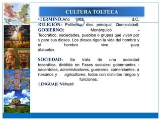 Se acepta, en general, que luego del desembarco en algún lugar del golfo de México, quizá cerca de los límites entre los estados de Tamaulipas y Veracruz,
Se acepta, en general, que luego del desembarco en algún lugar del golfo de México, quizá cerca de los límites entre los estados de Tamaulipas y Veracruz,


                                                             CULTURA TOLTECA
                                   •TERMINÓ:Año….1162                            d.C.
                                   RELIGIÓN: Politeísta, dios principal, Quetzalcóatl.
                                   GOBIERNO:                Monárquico               -
                                   Teocrático, sociedades, pueblos o grupos que viven por
                                   y para sus dioses. Los dioses rigen la vida del hombre y
                                   el             hombre               vive             para
                                   alabarlos………………………………………………………
                                                                 .
                                   SOCIEDAD:          Se     trata   de     una     sociedad
                                   teocrática, dividida en Fases sociales: gobernantes -
                                   sacerdotes, administradores, guerreros, comerciantes, a
                                   rtesanos y     agricultores, todos con distintos rangos y
                                                           funciones.
                                   LENGUAJE:Náhuatl………………………………………….
 