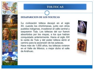 TOLTECAS


DESAPARICION DE LOS TOLTECAS

La civilización tolteca decayó en el siglo
XII, cuando los chichimecas, junto con otros
pueblos indígenas, invadieron el valle central y
saquearon Tula. Los toltecas del sur fueron
absorbidos por los mayas, a los que habían
conquistado anteriormente. Hacia el siglo XIII
la caída de Tula y del poder tolteca abrió el
camino para la ascensión de los aztecas.
Hace más de 1,000 años, los toltecas vivieron
en el Valle de México, o mejor dicho el valle
de Anáhuac.
 