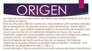 ORIGEN

Los Toltecas son un pueblo nativo de México que emigró desde el norte de lo
que ahora es México.
Entre los años 650 y 800 de nuestra era, mesoamérica sufrió cambios radicales
por la desaparición de grandes centros como Teotihuacan, Monte Albán,
Palenque, etc., que habían regido la política y la economía de la región. Esto
causo que muchos de sus habitantes emigraran en busca de nuevos
horizontes, surgiendo nuevos pueblos crearon una nueva integración político,
cultural y social, consolidando nuevas ciudades y nuevos estados.
Gente emigrada de Teotihuacan se mezcló con grupos chichimecas
surgiendo así el grupo tolteca. La palabra tolteca significa “civilizado”. Esta
civilización se desarrolló entre 850 y 1168 d. C.
A partir del siglo X Tula se convirtió en el centro urbano de mayor importancia.

 