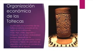 Organización
económica
de los
Toltecas
Al principio la economía de los
toltecas estuvo basada en la
agricultura cultivando
maíz, fríjol, chile, algodón y
maguey con el que elaboraban
pulque; después en la
producción de artesanías como
el hilado y tejido de prendas de
algodón, así como el comercio y
también en el tributo.

 