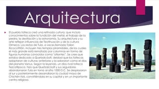 Arquitectura


El pueblo tolteca creó una refinada cultura, que incluía
conocimientos sobre la fundición del metal, el trabajo de la
piedra, la destilación y la astronomía. Su arquitectura y su
arte reflejan influencias de Teotihuacán y de la cultura
Olmeca. Los restos de Tula, a veces llamada Tollan
Xicocotitlán, incluyen tres templos piramidales, de los cuales
el más grande está rematado por columnas en forma de
figuras humanas conocidos como "atlantes”. Se cree que
estaba dedicado a Quetzalcóatl, deidad que los toltecas
adaptaron de culturas anteriores y la adoraron como el dios
del planeta Venus. Según la leyenda, un dios rival tolteca
Tezcatlipoca, hizo que Quetzalcóatl y sus seguidores
abandonaran Tula en torno al año 1000 D.C. Se desplazaron
al sur y posteriormente desarrollaron la ciudad maya de
Chichén Itzá, convirtiéndola en su capital y en un importante
centro religioso.

 