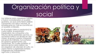 Organización política y
social

Los toltecas eran cazadores hábiles
y fueron considerados un pueblo
guerrero, ya que sostuvieron peleas
constantes con tribus vecinas. Al
establecerse en Tula se convirtió en
un pueblo civilizado.

En el estado tolteca predominó la
casta militar, la expansión
imperialista, las conquistas y los
tributos de los poblados vecinos. La
sociedad tolteca se dividió en dos
clases: el grupo superior integrado
por jerarcas militares, funcionarios,
el supremo gobernante y los
sacerdotes, los cuales estaban al
servicio de la casta militar y se
encargaban de atender el culto. La
clase inferior o explotada estaba
integrada por trabajadores
agrícolas y artesanos.

 