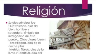 Religión


Su dios principal fue
Quetzalcóatl, dios del
bien, hombre y
sacerdote, símbolo de
inteligencia de este
pueblo. Otros dioses fueron
Tezcatlipoca, dios de la
noche y las
tinieblas, Tláloc, dios de la
lluvia y Tonatiuh, dios del

 