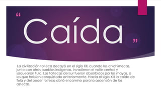 “

Caída ”

La civilización tolteca decayó en el siglo XII, cuando los chichimecas,
junto con otros pueblos indígenas, invadieron el valle central y
saquearon Tula. Los toltecas del sur fueron absorbidos por los mayas, a
los que habían conquistado anteriormente. Hacia el siglo XIII la caída de
Tula y del poder tolteca abrió el camino para la ascensión de los
aztecas.

 
