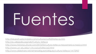 Fuentes
http://lalupa3.webcindario.com/culturas/Los%20toltecas.htm
http://es.wikipedia.org/wiki/Cultura_tolteca
http://www.historiacultural.com/2010/02/cultura-tolteca-mesoamerica-mexico.html
http://www.ux1.eiu.edu/~cfcca/LosToltecas2.html
http://www.slideshare.net/aimerodriguezrodriguez/cultura-tolteca-14172957

 