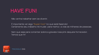 TRACKSALE DNA
HAVE FUN!
Não venha trabalhar sem se divertir.
É importante ver algo "Super Cool" no que está fazendo!
Certamente seu trabalho irá mudar, para melhor, a vida de milhares de pessoas.
Nem que seja para comentar sobre a gravata rosa pink daquele fornecedor.
Temos que rir!
 