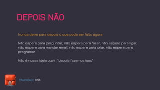 TRACKSALE DNA
DEPOIS NÃO
Nunca deixe para depois o que pode ser feito agora
Não espere para perguntar, não espere para fazer, não espere para ligar,
não espere para mandar email, não espere para criar, não espere para
programar
Não é nossa ideia ouvir: "depois fazemos isso"
 