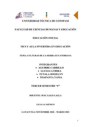 1
UNIVERSIDAD TÉCNICA DE COTOPAXI
FACULTAD DE CIENCIAS HUMANAS Y EDUCACIÓN
EDUCACIÓN INICIAL
TICS Y AULA INVERTIDA EN EDUCACIÓN
TEMA: CULTURAS DE LA SIERRA ECUATORIANA
INTEGRANTES
• AGUIRRE CARRILLO
• LLUGLLA ERIKA
• TUNALA JOSSELYN
• TOAPANTA TANIA
TERCER SEMESTRE “F”
DOCENTE: M.SC GALO LAGLA
CICLO ACADÉMICO
LATACUNGA NOVIEMBRE 2020 – MARZO 2021
 