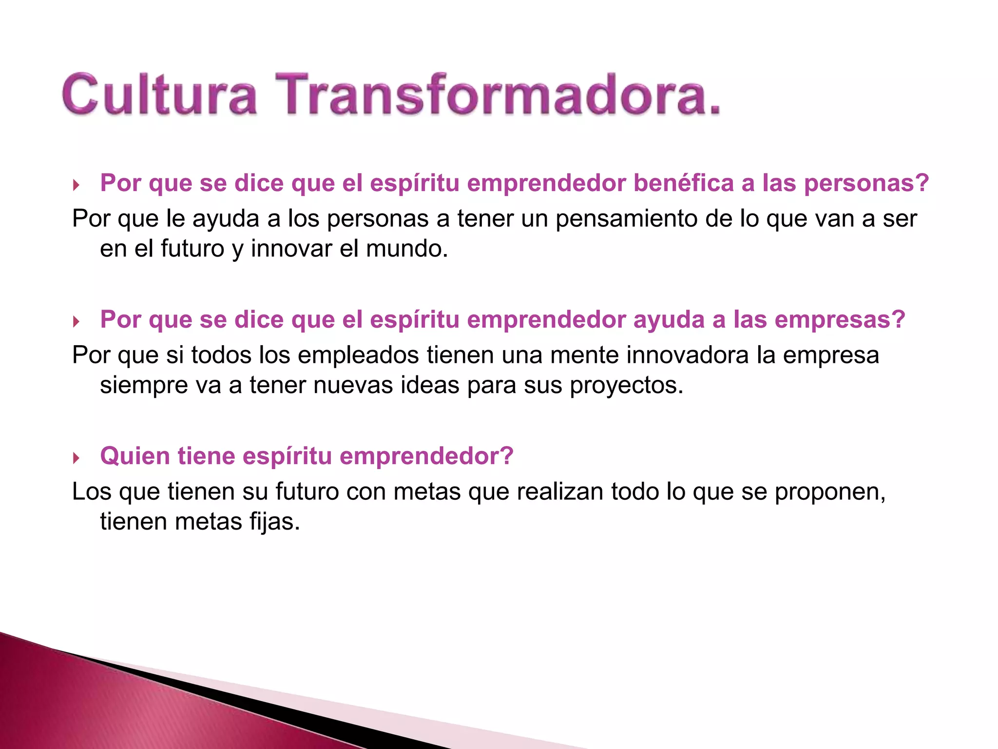  Por que se dice que el espíritu emprendedor benéfica a las personas?
Por que le ayuda a los personas a tener un pensamiento de lo que van a ser
en el futuro y innovar el mundo.
Por que se dice que el espíritu emprendedor ayuda a las empresas?
Por que si todos los empleados tienen una mente innovadora la empresa
siempre va a tener nuevas ideas para sus proyectos.
Quien tiene espíritu emprendedor?
Los que tienen su futuro con metas que realizan todo lo que se proponen,
tienen metas fijas.
