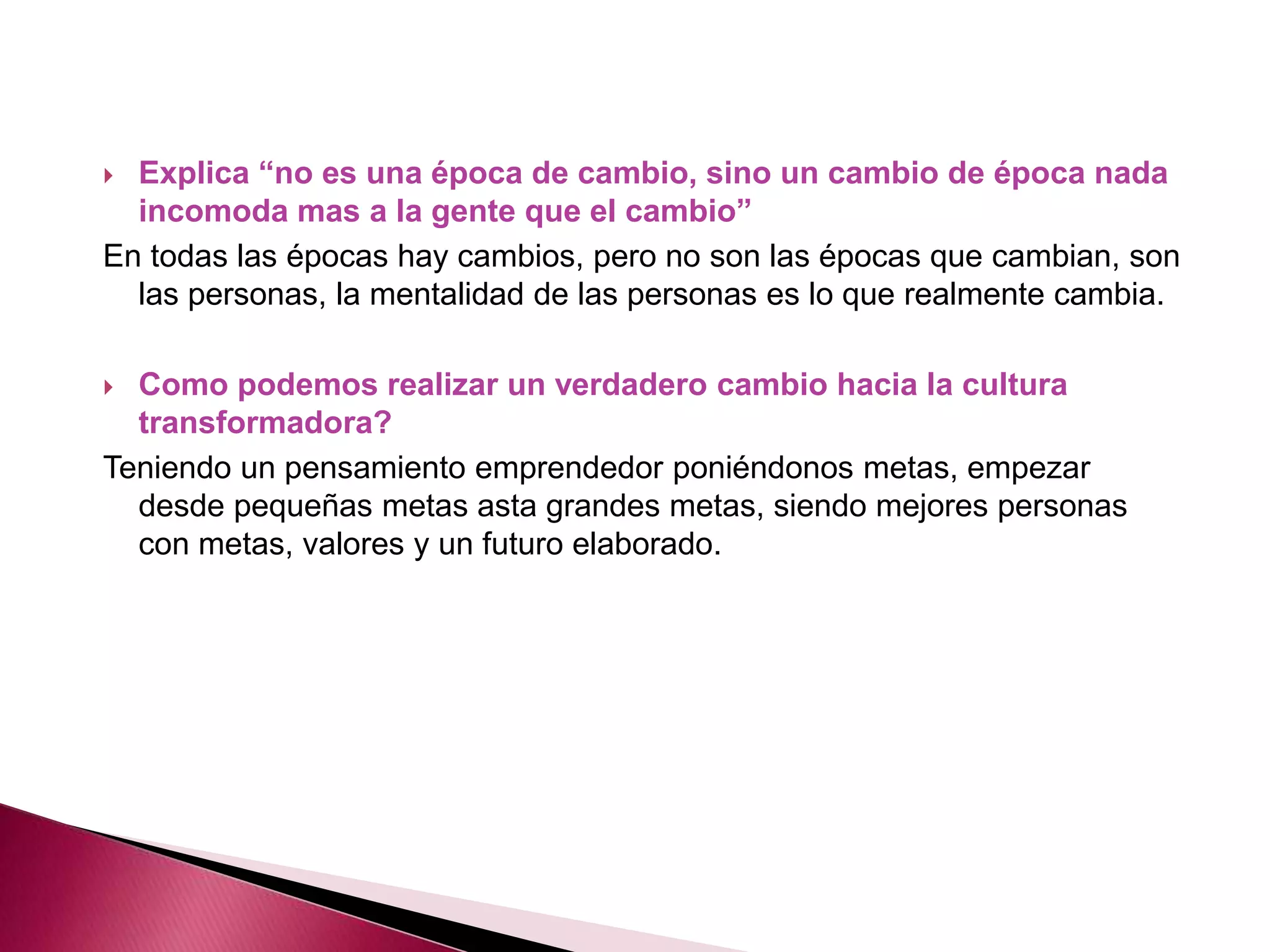  Explica “no es una época de cambio, sino un cambio de época nada
incomoda mas a la gente que el cambio”
En todas las épocas hay cambios, pero no son las épocas que cambian, son
las personas, la mentalidad de las personas es lo que realmente cambia.
Como podemos realizar un verdadero cambio hacia la cultura
transformadora?
Teniendo un pensamiento emprendedor poniéndonos metas, empezar
desde pequeñas metas asta grandes metas, siendo mejores personas
con metas, valores y un futuro elaborado.