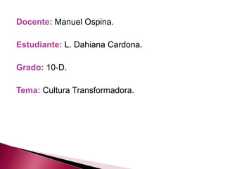 Docente: Manuel Ospina. 
Estudiante: L. Dahiana Cardona. 
Grado: 10-D. 
Tema: Cultura Transformadora. 
 