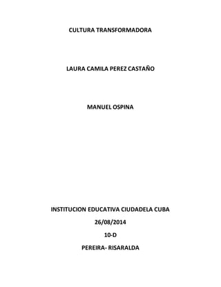 CULTURA TRANSFORMADORA 
LAURA CAMILA PEREZ CASTAÑO 
MANUEL OSPINA 
INSTITUCION EDUCATIVA CIUDADELA CUBA 
26/08/2014 
10-D 
PEREIRA- RISARALDA 
 