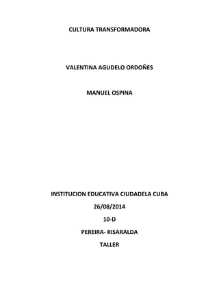 CULTURA TRANSFORMADORA 
VALENTINA AGUDELO ORDOÑES 
MANUEL OSPINA 
INSTITUCION EDUCATIVA CIUDADELA CUBA 
26/08/2014 
10-D 
PEREIRA- RISARALDA 
TALLER 
 