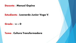 Docente : Manuel Ospina 
Estudiante : Leonardo Junior Vega V. 
Grado : 10 – D 
Tema : Cultura Transformadora 
 