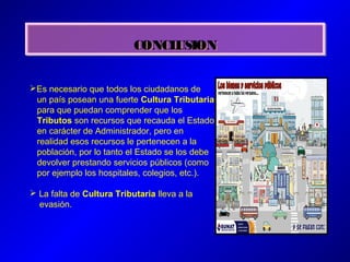 CONCLUSIONCONCLUSION
Es necesario que todos los ciudadanos de
un país posean una fuerte Cultura Tributaria
para que puedan comprender que los
Tributos son recursos que recauda el Estado
en carácter de Administrador, pero en
realidad esos recursos le pertenecen a la
población, por lo tanto el Estado se los debe
devolver prestando servicios públicos (como
por ejemplo los hospitales, colegios, etc.).
 La falta de Cultura Tributaria lleva a la
evasión.
 