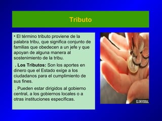 Tributo
• El término tributo proviene de la
palabra tribu, que significa conjunto de
familias que obedecen a un jefe y que
apoyan de alguna manera al
sostenimiento de la tribu.
. Los Tributos: Son los aportes en
dinero que el Estado exige a los
ciudadanos para el cumplimiento de
sus fines.
. Pueden estar dirigidos al gobierno
central, a los gobiernos locales o a
otras instituciones específicas.
 