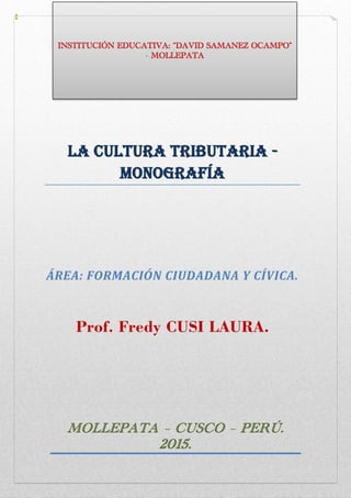 LA Cultura Tributaria -
Monografía
ÁREA: FORMACIÓN CIUDADANA Y CÍVICA.
Prof. Fredy CUSI LAURA.
MOLLEPATA – CUSCO – PERÚ.
2015.
INSTITUCIÓN EDUCATIVA: “DAVID SAMANEZ OCAMPO”
- MOLLEPATA
 