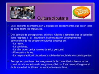 CulturatributariaCulturatributaria
• Es el conjunto de información y el grado de conocimientos que en un país
se tiene sobre los impuestos.
• O el cúmulo de percepciones, criterios, hábitos y actitudes que la sociedad
tiene respecto a la tribulación. Manifestada en el cumplimiento
permanente de los deberes tributarios basados en:
- La razón,
- La confianza,
- La afirmación de los valores de ética personal,
- El respeto a la ley,
- La responsabilidad ciudadana y solidaridad social de los contribuyentes.
• Percepción que tienen los integrantes de la comunidad sobre su rol de
contribuir a la cobertura de los gastos públicos. Esta percepción general
de la sociedad, incidirá en su comportamiento fiscal.
 