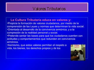 ValoresTributariosValoresTributarios
La Cultura Tributaria educa en valores y:
•Propicia la formación de valores ciudadanos, por medio de la
comprensión de las Leyes y normas que determinan la vida social.
•Orientada al desarrollo de la convivencia armónica, y a la
compresión de la realidad personal y social.
•Pretende sentar las bases para que los ciudadanos cuenten con
actitudes y comportamientos que redunden en convivencia
armónica.
•Asimismo, que estos valores permitan el respeto a la
vida, los bienes, los derechos propios y de los demás.
 