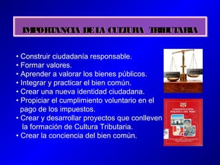 IMPORTANCIA DELA CULTURA TRIBUTARIAIMPORTANCIA DELA CULTURA TRIBUTARIA
• Construir ciudadanía responsable.
• Formar valores.
• Aprender a valorar los bienes públicos.
• Integrar y practicar el bien común.
• Crear una nueva identidad ciudadana.
• Propiciar el cumplimiento voluntario en el
pago de los impuestos.
• Crear y desarrollar proyectos que conlleven
la formación de Cultura Tributaria.
• Crear la conciencia del bien común.
 