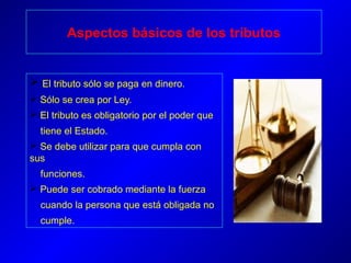 Aspectos básicos de los tributos
 El tributo sólo se paga en dinero.
 Sólo se crea por Ley.
 El tributo es obligatorio por el poder que
tiene el Estado.
 Se debe utilizar para que cumpla con
sus
funciones.
 Puede ser cobrado mediante la fuerza
cuando la persona que está obligada no
cumple.
 