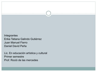 Integrantes
Erika Tatiana Galindo Gutiérrez
Juan Manuel Fierro
Daniel David Peña
Lic. En educación artística y cultural
Primer semestre
Prof. Roció de las mercedes
 