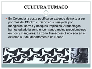 CULTURA TUMACO
 En Colombia la costa pacífica se extiende de norte a sur
por mas de 1300km cubierto en su mayoría por
manglares, selvas y bosques tropicales. Arqueólogos
han estudiado la zona encontrando restos precolombinos
en ríos y manglares. La zona Tumaco está ubicada en el
extremo sur del departamento de Nariño.
 
