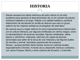 HISTORIA
 Siendo escasos los datos históricos de esta cultura no ha sido
problema para apreciar el descubrimiento de un sin número de piezas
artísticas halladas a lo largo. Debido a la calidad estética y perfecta
elaboración de esculturas en arcilla se deduce que solo un grupo
selecto de los mejores artistas se encargaban de esta labor.
 Se supone que su origen está en la zona mesoamericana (relacionada
con la cultura Olmeca), por algunas similitudes en ciertos rasgos, como
la representación de escenas sexuales, figuras moldeadas, sellos
planos y cilíndricos, máscaras, adornos con capas de plumas,
personajes que salen de la boca de una máscara y las figuras duales
de hombre y animal, denotado expresiones de excesiva
fiereza, aunque también tiene fuertes raíces en culturas locales,
especialmente Chorrera. A través de su desarrollo mantuvo contactos
con Jama-Coaque, Bahía y otras culturas del Ecuador y Colombia.
 