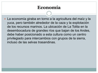 Economía
 La economía giraba en torno a la agricultura del maíz y la
yuca, pero también alrededor de la caza y la explotación
de los recursos marinos. La ubicación de La Tolita en la
desembocadura de grandes ríos que bajan de los Andes,
debe haber posicionado a esta cultura como un centro
privilegiado para intercambios con grupos de la sierra,
incluso de las selvas trasandinas.
 