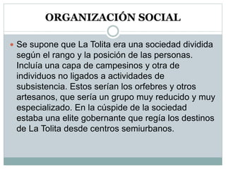 ORGANIZACIÓN SOCIAL
 Se supone que La Tolita era una sociedad dividida
según el rango y la posición de las personas.
Incluía una capa de campesinos y otra de
individuos no ligados a actividades de
subsistencia. Estos serían los orfebres y otros
artesanos, que sería un grupo muy reducido y muy
especializado. En la cúspide de la sociedad
estaba una elite gobernante que regía los destinos
de La Tolita desde centros semiurbanos.
 