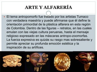 ARTE Y ALFARERÍA
 El tema antropomorfo fue tratado por los artistas Tumaco
con verdadera maestría y puede afirmarse que él define la
orientación primordial de la plástica alfarera en esta región
de Colombia. Dentro de las figuras – retratos, en las cuales
emulan con las viejas cultura peruanas, hasta el mensaje
religioso expresado en las máscaras antropo-zoomorfas.
La fuerza expresiva es quizás su rasgo mas sobresaliente y
permite apreciar su profunda emoción estética y la
inspiración de su artífices.
 