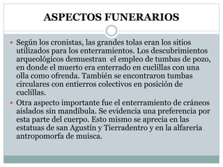 ASPECTOS FUNERARIOS
 Según los cronistas, las grandes tolas eran los sitios
utilizados para los enterramientos. Los descubrimientos
arqueológicos demuestran el empleo de tumbas de pozo,
en donde el muerto era enterrado en cuclillas con una
olla como ofrenda. También se encontraron tumbas
circulares con entierros colectivos en posición de
cuclillas.
 Otra aspecto importante fue el enterramiento de cráneos
aislados sin mandíbula. Se evidencia una preferencia por
esta parte del cuerpo. Esto mismo se aprecia en las
estatuas de san Agustín y Tierradentro y en la alfarería
antropomorfa de muisca.
 