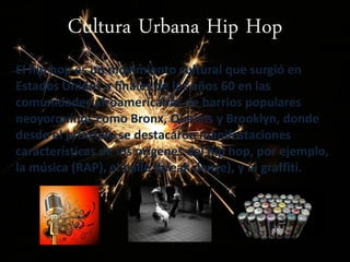 Cultura Urbana Hip Hop
El hip hop es un movimiento cultural que surgió en
Estados Unidos a finales de los años 60 en las
comunidades afroamericanas de barrios populares
neoyorquinos como Bronx, Queens y Brooklyn, donde
desde el principio se destacaron manifestaciones
características de los orígenes del hip hop, por ejemplo,
la música (RAP), el baile (break dance), y el graffiti.
 