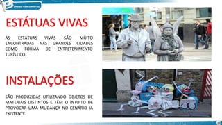 VIVAS
GRANDES
SÃO MUITO
CIDADES
ENTRETENIMENTO
AS ESTÁTUAS
ENCONTRADAS NAS
COMO FORMA DE
TURÍSTICO.
SÃO PRODUZIDAS UTILIZANDO OBJETOS DE
MATERIAIS DISTINTOS E TÊM O INTUITO DE
PROVOCAR UMA MUDANÇA NO CENÁRIO JÁ
EXISTENTE.
10
 