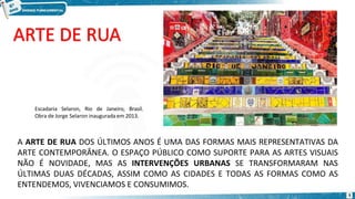 A ARTE DE RUA DOS ÚLTIMOS ANOS É UMA DAS FORMAS MAIS REPRESENTATIVAS DA
ARTE CONTEMPORÂNEA. O ESPAÇO PÚBLICO COMO SUPORTE PARA AS ARTES VISUAIS
NÃO É NOVIDADE, MAS AS INTERVENÇÕES URBANAS SE TRANSFORMARAM NAS
ÚLTIMAS DUAS DÉCADAS, ASSIM COMO AS CIDADES E TODAS AS FORMAS COMO AS
ENTENDEMOS, VIVENCIAMOS E CONSUMIMOS.
Escadaria Selaron, Rio de Janeiro, Brasil.
Obra de Jorge Selaron inaugurada em 2013.
3
 