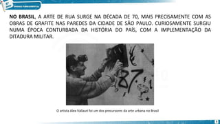 NO BRASIL, A ARTE DE RUA SURGE NA DÉCADA DE 70, MAIS PRECISAMENTE COM AS
OBRAS DE GRAFITE NAS PAREDES DA CIDADE DE SÃO PAULO. CURIOSAMENTE SURGIU
NUMA ÉPOCA CONTURBADA DA HISTÓRIA DO PAÍS, COM A IMPLEMENTAÇÃO DA
DITADURA MILITAR.
O artista Alex Vallauri foi um dos precursores da arte urbana no Brasil
5
 