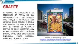 Mandela, por Criola e Diego Mouro
Disponível em https://vejasp.abril.com.br/blog/arte-ao-redor/cinco-
grafites-que-colorem-a-cidade-sao-paulo/ Acesso em 24 set 2020
O RETRATO
PRESIDENTE
6
DO ADVOGADO
DA ÁFRICA DO
E EX-
SUL,
INAUGURADO EM 27 DE OUTUBRO,
TRAZ TRAÇOS E INFLUÊNCIAS DOS
ARTISTAS DIEGO MOURO E CRIOLA,
OBRA.
QUE ASSINAM EM DUPLA A
COM 25 METROS DE ALTURA, A
EMPENA DE CORES VIBRANTES, COM
FLORES E O ANIMAL TÍPICO DA ÁFRICA
DO SUL, LEVOU ONZE DIAS PARA SER
FINALIZADA. PRAÇA MARECHAL
DEODORO, 170, SANTA CECÍLIA.
 